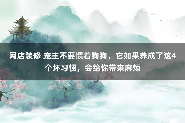 网店装修 宠主不要惯着狗狗，它如果养成了这4个坏习惯，会给你带来麻烦