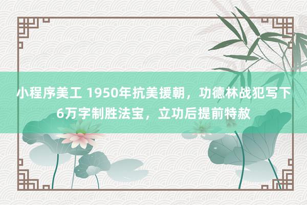 小程序美工 1950年抗美援朝，功德林战犯写下6万字制胜法宝，立功后提前特赦