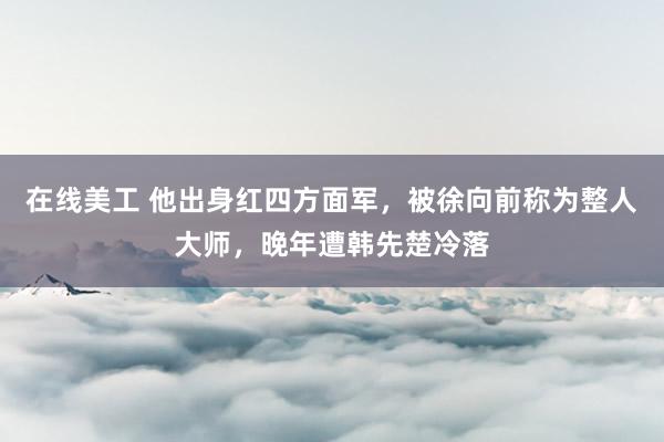 在线美工 他出身红四方面军，被徐向前称为整人大师，晚年遭韩先楚冷落