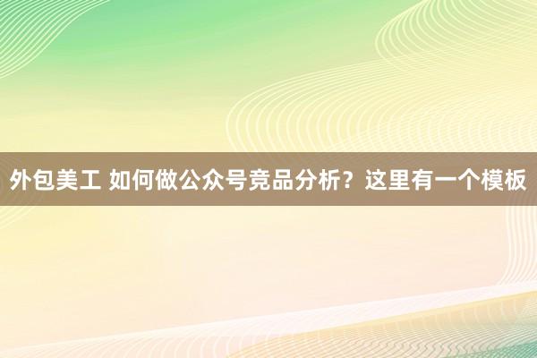 外包美工 如何做公众号竞品分析？这里有一个模板