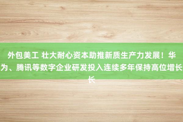 外包美工 壮大耐心资本助推新质生产力发展！华为、腾讯等数字企业研发投入连续多年保持高位增长