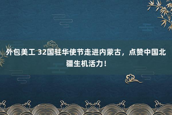 外包美工 32国驻华使节走进内蒙古，点赞中国北疆生机活力！