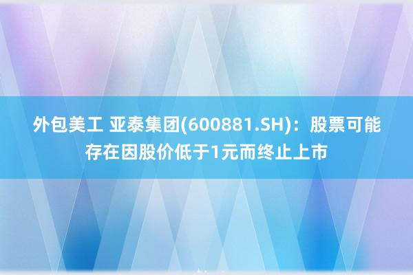 外包美工 亚泰集团(600881.SH)：股票可能存在因股价低于1元而终止上市