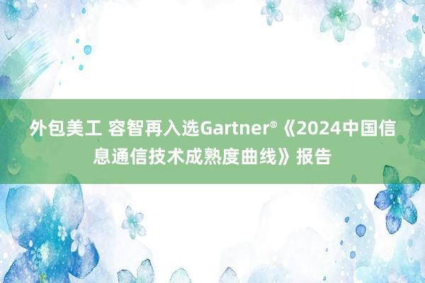 外包美工 容智再入选Gartner®《2024中国信息通信技术成熟度曲线》报告