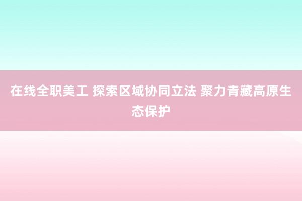 在线全职美工 探索区域协同立法 聚力青藏高原生态保护