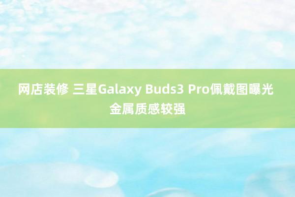 网店装修 三星Galaxy Buds3 Pro佩戴图曝光 金属质感较强