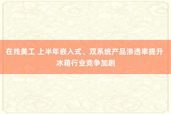 在线美工 上半年嵌入式、双系统产品渗透率提升 冰箱行业竞争加剧