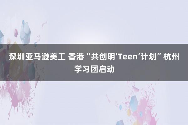 深圳亚马逊美工 香港“共创明‘Teen’计划”杭州学习团启动