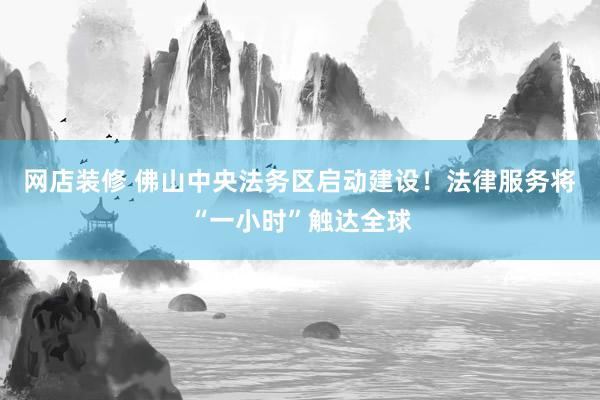 网店装修 佛山中央法务区启动建设！法律服务将“一小时”触达全球