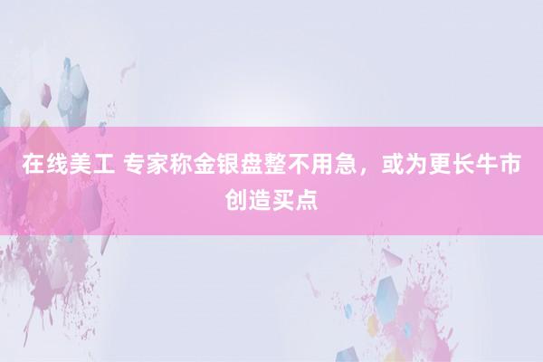 在线美工 专家称金银盘整不用急，或为更长牛市创造买点