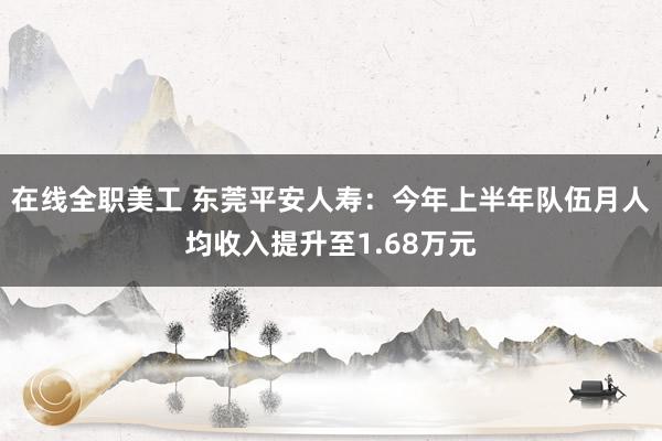 在线全职美工 东莞平安人寿：今年上半年队伍月人均收入提升至1.68万元