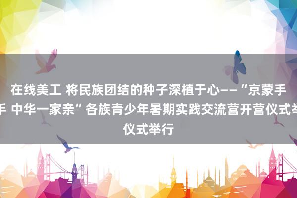 在线美工 将民族团结的种子深植于心——“京蒙手拉手 中华一家亲”各族青少年暑期实践交流营开营仪式举行