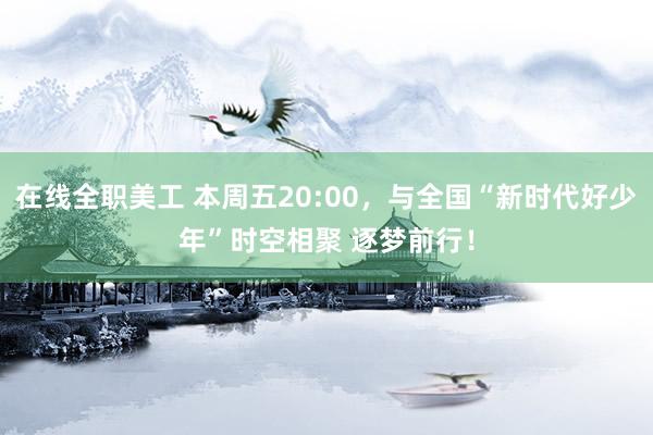 在线全职美工 本周五20:00，与全国“新时代好少年”时空相聚 逐梦前行！