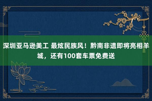 深圳亚马逊美工 最炫民族风！黔南非遗即将亮相羊城，还有100套车票免费送