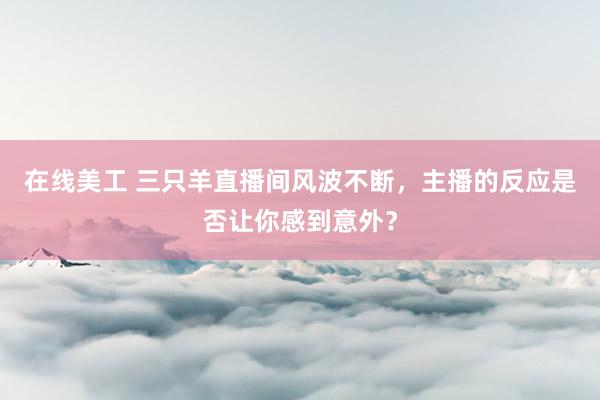 在线美工 三只羊直播间风波不断，主播的反应是否让你感到意外？