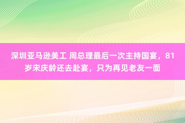 深圳亚马逊美工 周总理最后一次主持国宴，81岁宋庆龄还去赴宴，只为再见老友一面