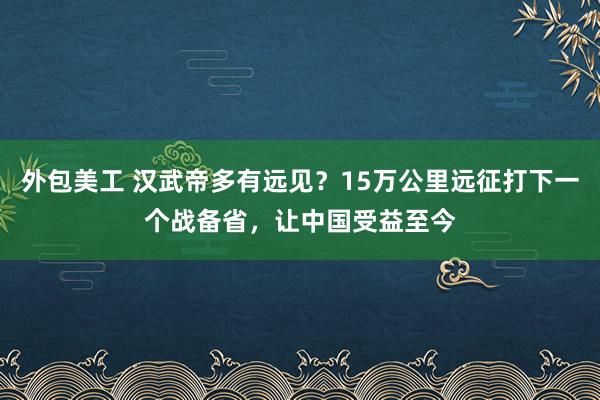 外包美工 汉武帝多有远见？15万公里远征打下一个战备省，让中国受益至今